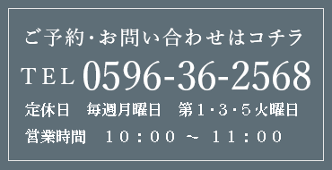 ご予約・お問い合わせはコチラ TEL 0596-36-2568 定休日／毎週月曜日・第1･3･5火曜日　営業時間／10:00〜18:00